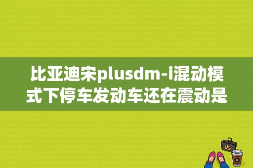 比亚迪宋plusdm-i混动模式下停车发动车还在震动是什么问题？比亚迪宋dm新能源故障-图1