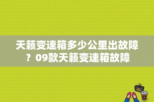 天籁变速箱多少公里出故障？09款天籁变速箱故障-图1