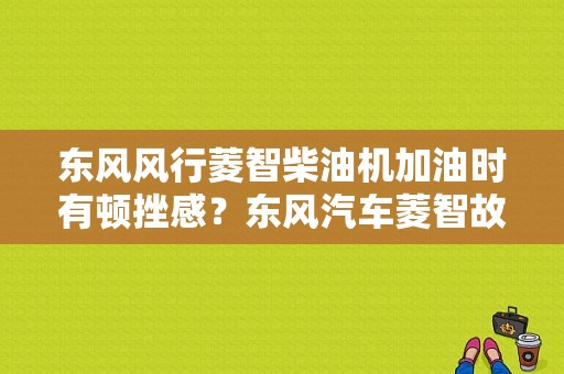 东风风行菱智柴油机加油时有顿挫感？东风汽车菱智故障柴油版-图1