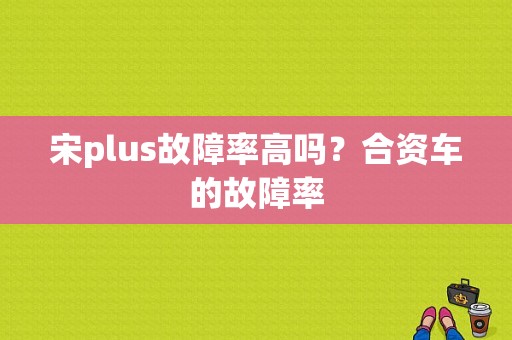 宋plus故障率高吗？合资车的故障率-图1