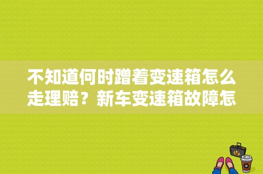 不知道何时蹭着变速箱怎么走理赔？新车变速箱故障怎么索赔-图1