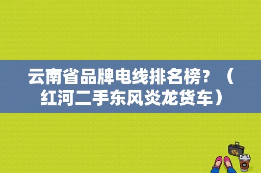 云南省品牌电线排名榜？（红河二手东风炎龙货车）-图1