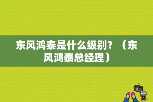 东风鸿泰是什么级别？（东风鸿泰总经理）-图1