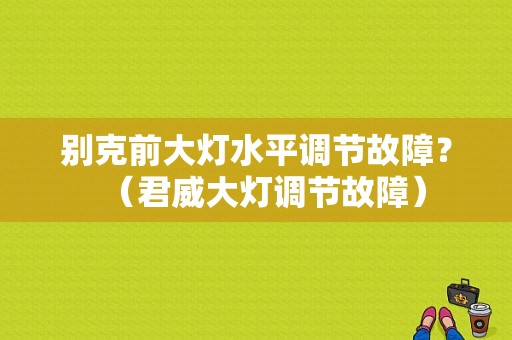 别克前大灯水平调节故障？（君威大灯调节故障）-图1