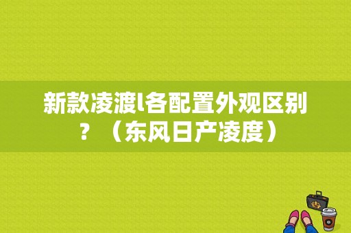 新款凌渡l各配置外观区别？（东风日产凌度）-图1