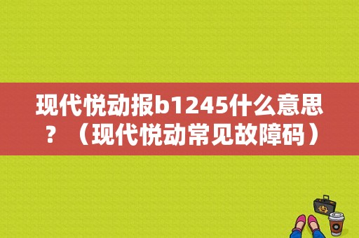 现代悦动报b1245什么意思？（现代悦动常见故障码）-图1