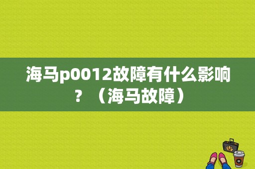 海马p0012故障有什么影响？（海马故障）-图1