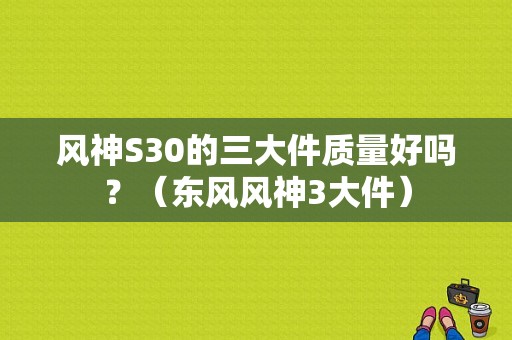 风神S30的三大件质量好吗？（东风风神3大件）-图1
