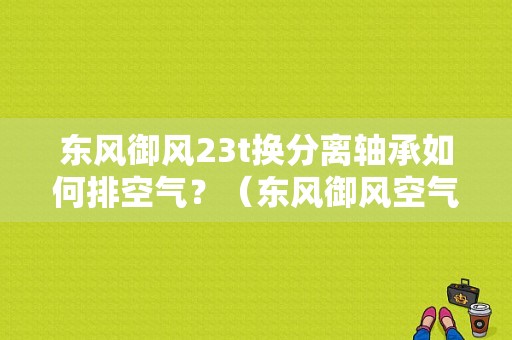 东风御风23t换分离轴承如何排空气？（东风御风空气）-图1