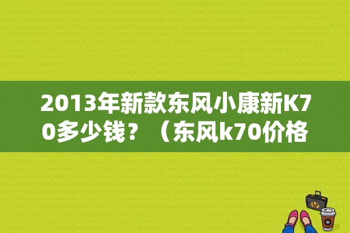 2013年新款东风小康新K70多少钱？（东风k70价格）