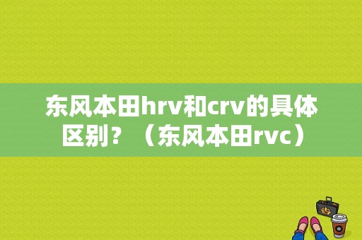 东风本田hrv和crv的具体区别？（东风本田rvc）-图1