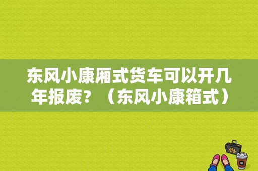 东风小康厢式货车可以开几年报废？（东风小康箱式）-图1