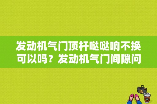 发动机气门顶杆哒哒响不换可以吗？发动机气门间隙问题异响故障-图1