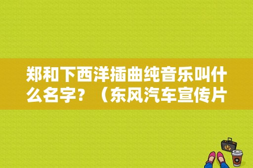 郑和下西洋插曲纯音乐叫什么名字？（东风汽车宣传片）-图1
