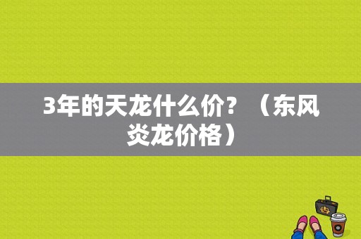 3年的天龙什么价？（东风炎龙价格）-图1