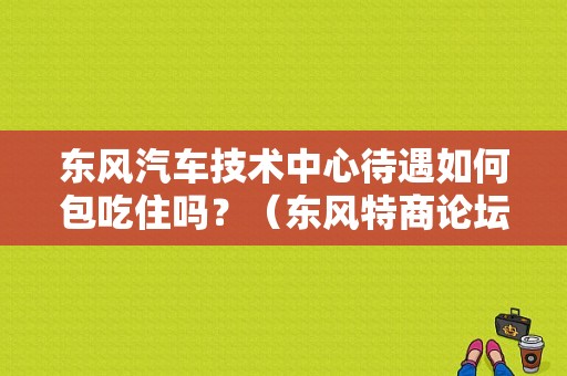东风汽车技术中心待遇如何包吃住吗？（东风特商论坛）-图1