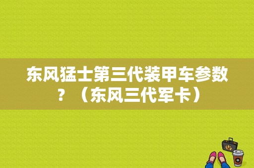 东风猛士第三代装甲车参数？（东风三代军卡）-图1