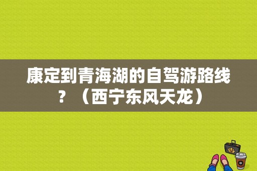 康定到青海湖的自驾游路线？（西宁东风天龙）-图1