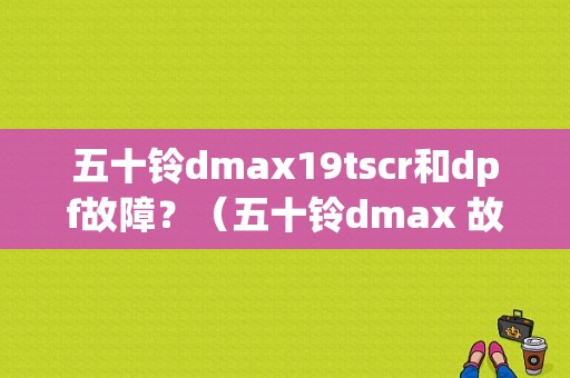 五十铃dmax19tscr和dpf故障？（五十铃dmax 故障）-图1