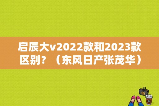 启辰大v2022款和2023款区别？（东风日产张茂华）-图1