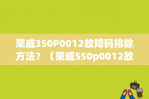 荣威350P0012故障码排除方法？（荣威550p0012故障）