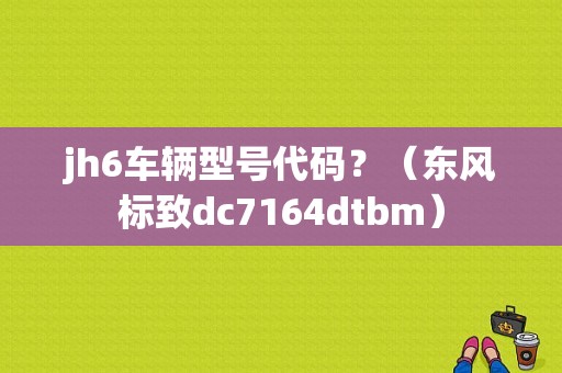 jh6车辆型号代码？（东风标致dc7164dtbm）-图1