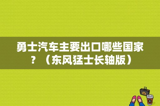 勇士汽车主要出口哪些国家？（东风猛士长轴版）-图1
