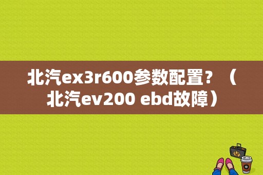 北汽ex3r600参数配置？（北汽ev200 ebd故障）-图1
