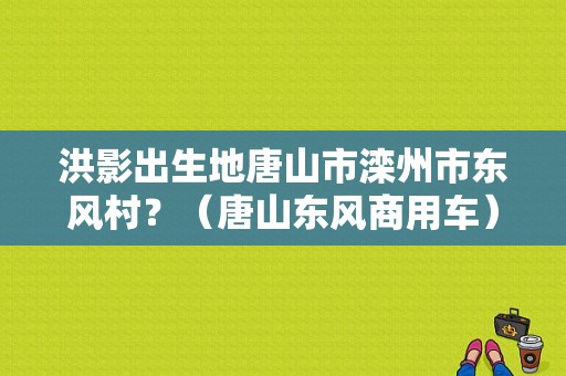 洪影出生地唐山市滦州市东风村？（唐山东风商用车）-图1