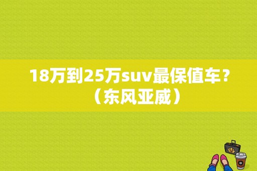 18万到25万suv最保值车？（东风亚威）-图1