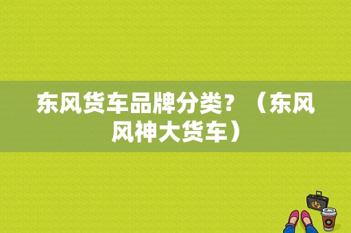 东风货车品牌分类？（东风风神大货车）-图1