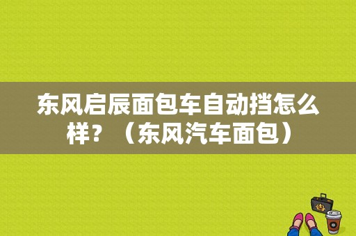东风启辰面包车自动挡怎么样？（东风汽车面包）-图1