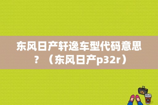 东风日产轩逸车型代码意思？（东风日产p32r）