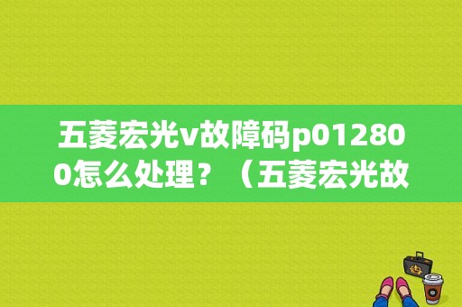 五菱宏光v故障码p012800怎么处理？（五菱宏光故障咨询电话）-图1