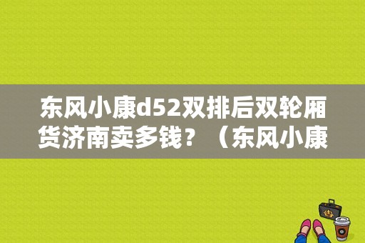 东风小康d52双排后双轮厢货济南卖多钱？（东风小康后双轮）-图1