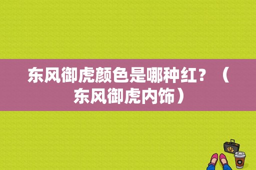 东风御虎颜色是哪种红？（东风御虎内饰）-图1