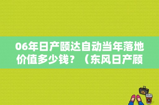06年日产颐达自动当年落地价值多少钱？（东风日产顾达）-图1