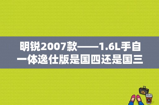 明锐2007款——1.6L手自一体逸仕版是国四还是国三？（明锐1.8T逸仕版故障）