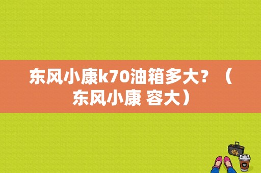 东风小康k70油箱多大？（东风小康 容大）-图1