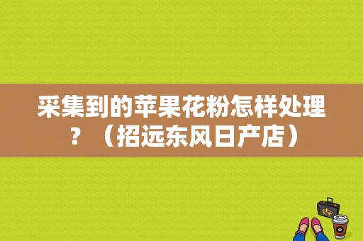 采集到的苹果花粉怎样处理？（招远东风日产店）-图4