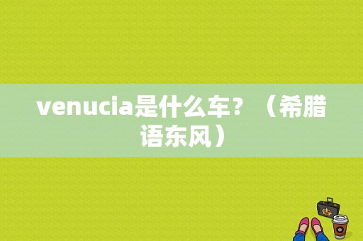 venucia是什么车？（希腊语东风）-图1