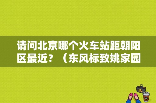 请问北京哪个火车站距朝阳区最近？（东风标致姚家园）-图1