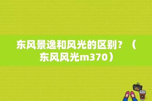 东风景逸和风光的区别？（东风风光m370）-图1