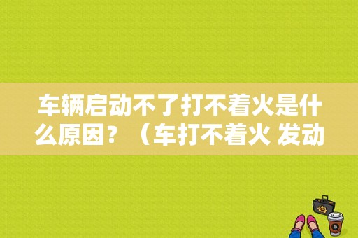 车辆启动不了打不着火是什么原因？（车打不着火 发动机故障）-图1