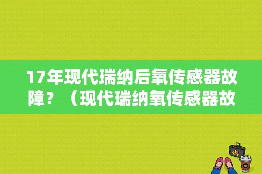17年现代瑞纳后氧传感器故障？（现代瑞纳氧传感器故障表现）-图1