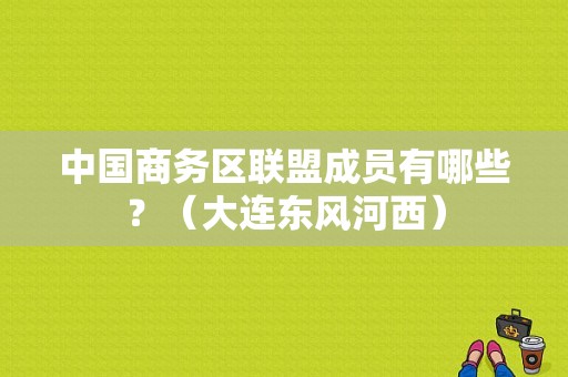 中国商务区联盟成员有哪些？（大连东风河西）-图1