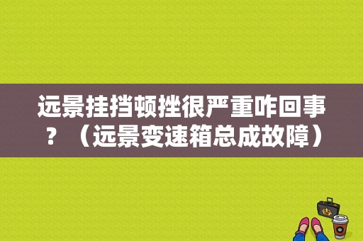 远景挂挡顿挫很严重咋回事？（远景变速箱总成故障）-图1