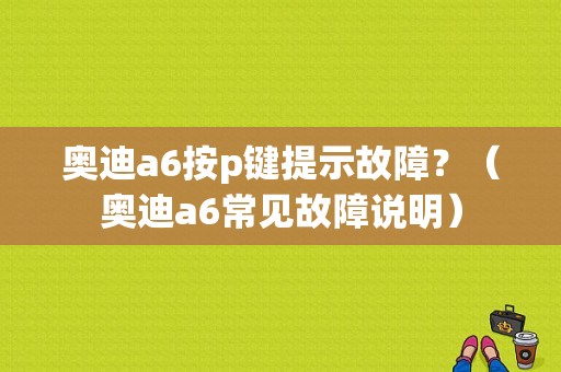 奥迪a6按p键提示故障？（奥迪a6常见故障说明）-图1