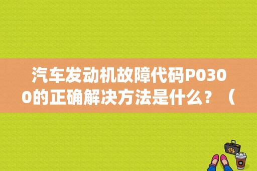 汽车发动机故障代码P0300的正确解决方法是什么？（汽车故障灯p0300）-图1