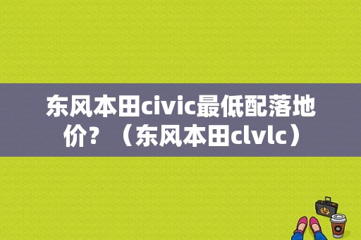 东风本田civic最低配落地价？（东风本田clvlc）-图1